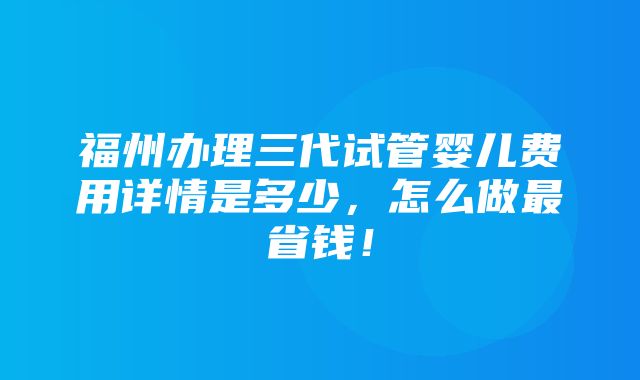 福州办理三代试管婴儿费用详情是多少，怎么做最省钱！