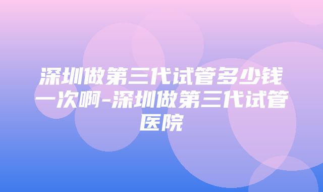 深圳做第三代试管多少钱一次啊-深圳做第三代试管医院