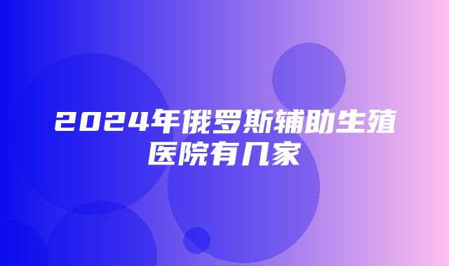 2024年俄罗斯辅助生殖医院有几家