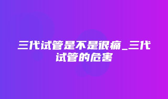 三代试管是不是很痛_三代试管的危害