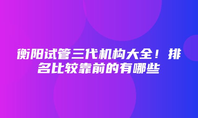 衡阳试管三代机构大全！排名比较靠前的有哪些