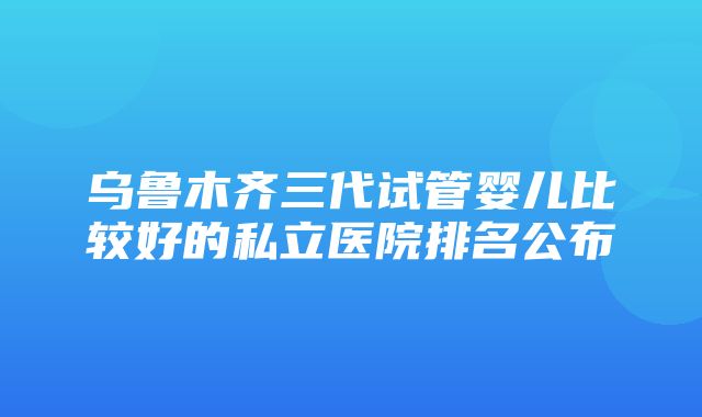 乌鲁木齐三代试管婴儿比较好的私立医院排名公布