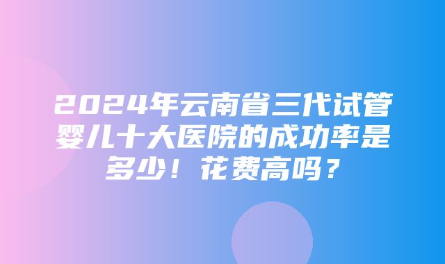 2024年云南省三代试管婴儿十大医院的成功率是多少！花费高吗？