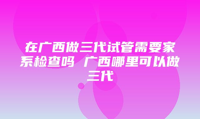 在广西做三代试管需要家系检查吗 广西哪里可以做三代