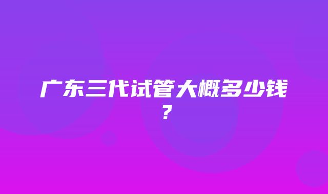 广东三代试管大概多少钱？