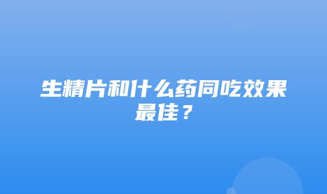 生精片和什么药同吃效果最佳？