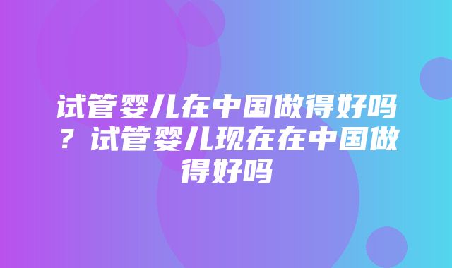 试管婴儿在中国做得好吗？试管婴儿现在在中国做得好吗