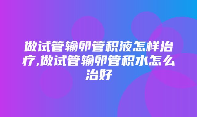 做试管输卵管积液怎样治疗,做试管输卵管积水怎么治好