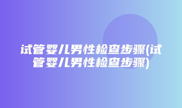 试管婴儿男性检查步骤(试管婴儿男性检查步骤)