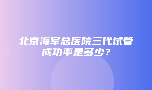 北京海军总医院三代试管成功率是多少？