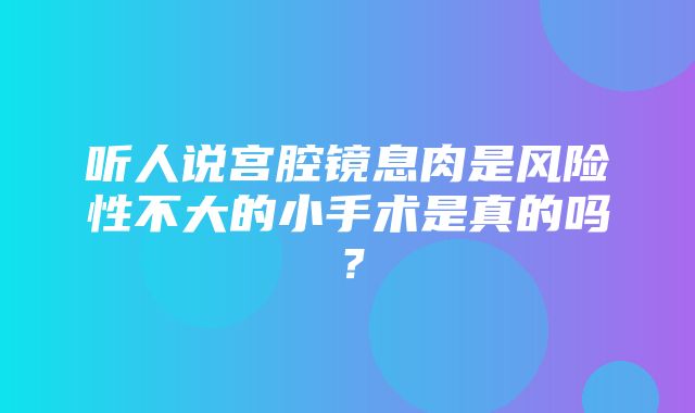 听人说宫腔镜息肉是风险性不大的小手术是真的吗？