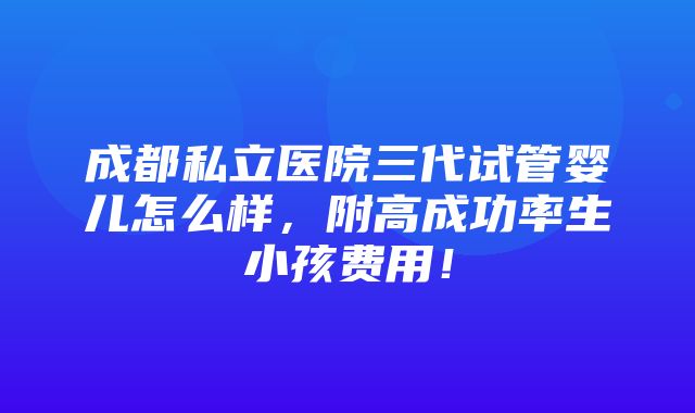 成都私立医院三代试管婴儿怎么样，附高成功率生小孩费用！