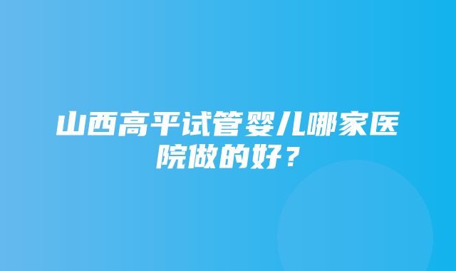 山西高平试管婴儿哪家医院做的好？