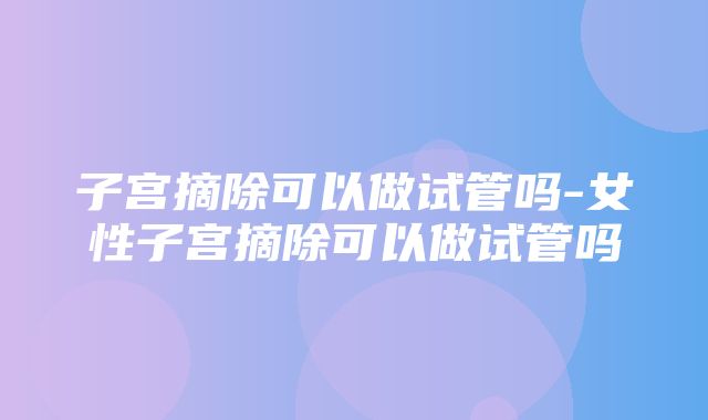 子宫摘除可以做试管吗-女性子宫摘除可以做试管吗