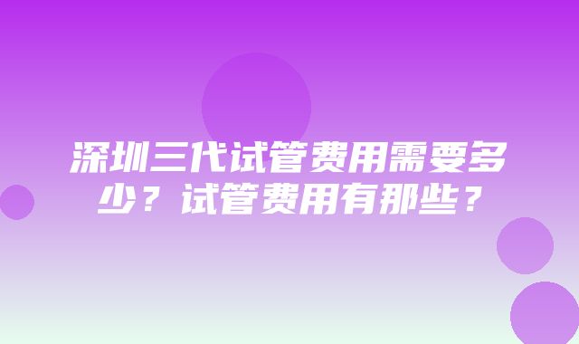 深圳三代试管费用需要多少？试管费用有那些？