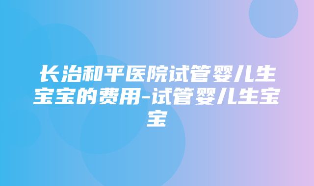 长治和平医院试管婴儿生宝宝的费用-试管婴儿生宝宝