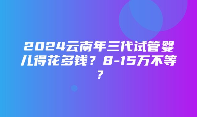 2024云南年三代试管婴儿得花多钱？8-15万不等？