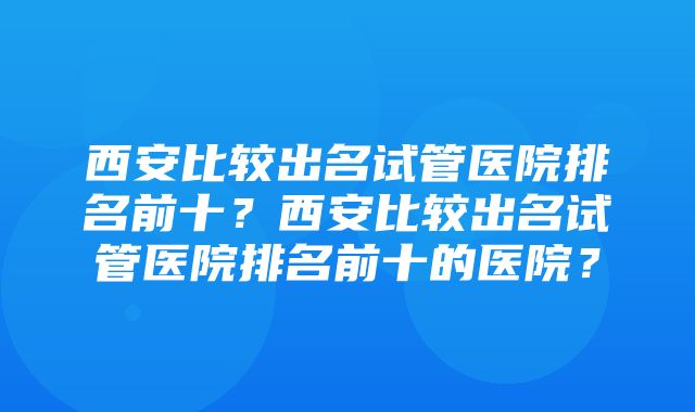 西安比较出名试管医院排名前十？西安比较出名试管医院排名前十的医院？