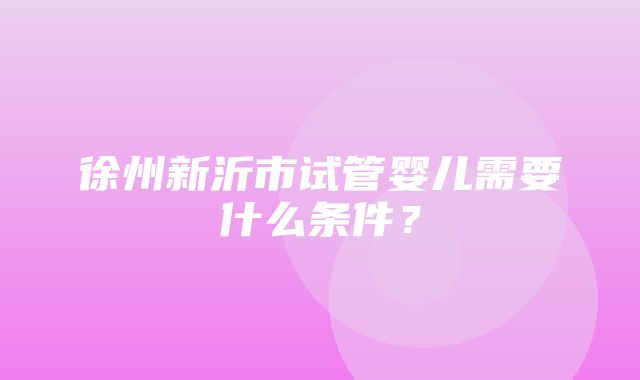 徐州新沂市试管婴儿需要什么条件？