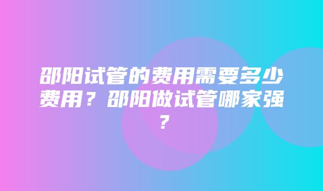 邵阳试管的费用需要多少费用？邵阳做试管哪家强？