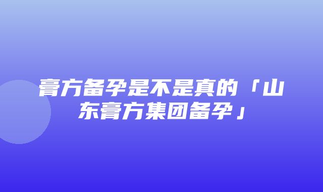 膏方备孕是不是真的「山东膏方集团备孕」