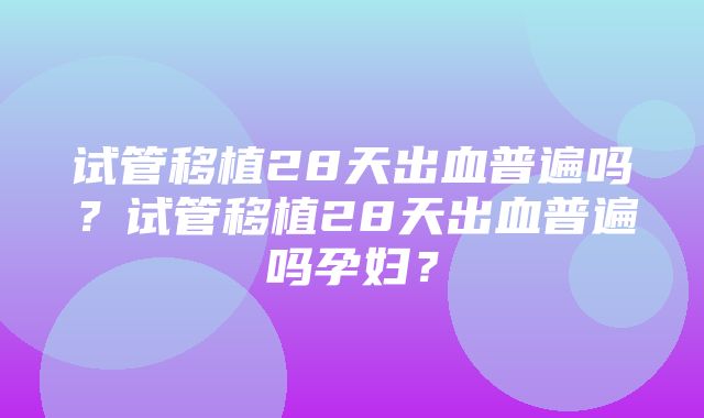 试管移植28天出血普遍吗？试管移植28天出血普遍吗孕妇？