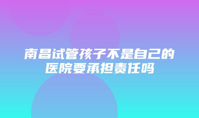 南昌试管孩子不是自己的医院要承担责任吗