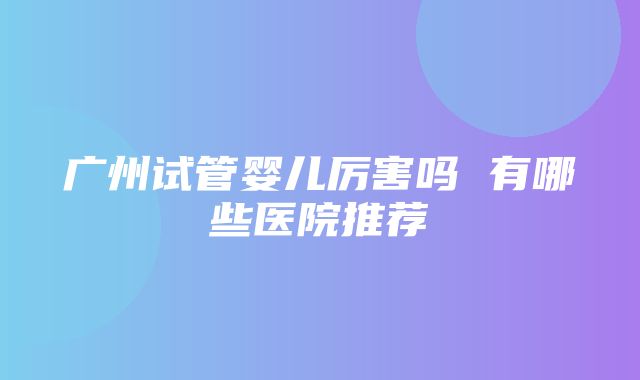 广州试管婴儿厉害吗 有哪些医院推荐