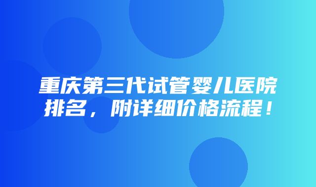 重庆第三代试管婴儿医院排名，附详细价格流程！