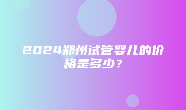 2024郑州试管婴儿的价格是多少？