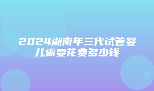 2024湖南年三代试管婴儿需要花费多少钱