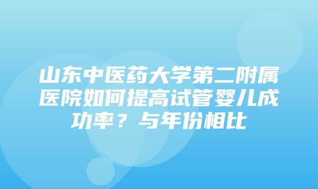 山东中医药大学第二附属医院如何提高试管婴儿成功率？与年份相比