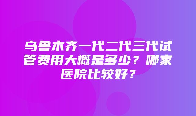 乌鲁木齐一代二代三代试管费用大概是多少？哪家医院比较好？