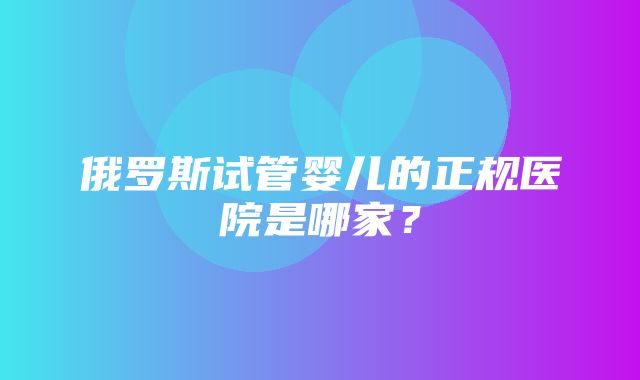 俄罗斯试管婴儿的正规医院是哪家？