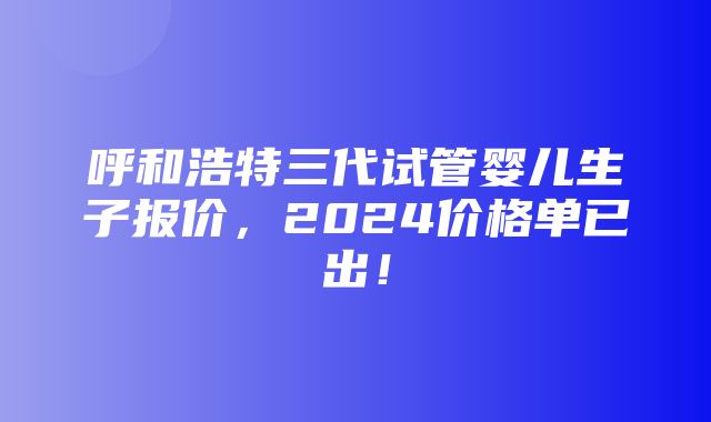 呼和浩特三代试管婴儿生子报价，2024价格单已出！