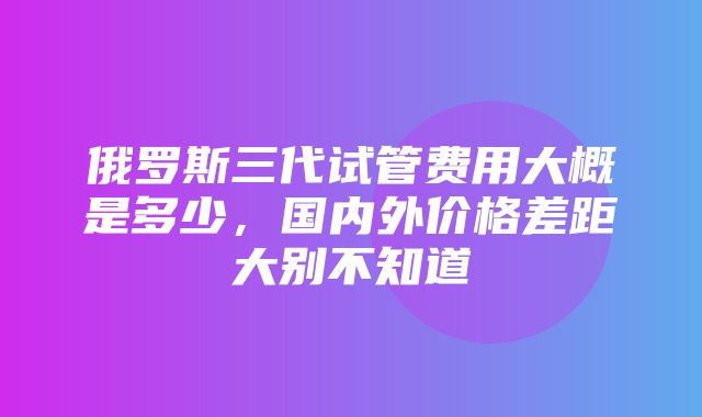 俄罗斯三代试管费用大概是多少，国内外价格差距大别不知道