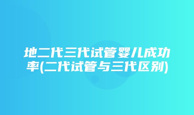 地二代三代试管婴儿成功率(二代试管与三代区别)