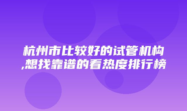 杭州市比较好的试管机构,想找靠谱的看热度排行榜