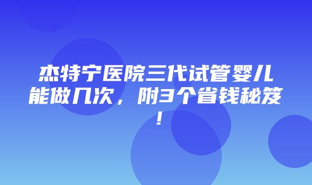 杰特宁医院三代试管婴儿能做几次，附3个省钱秘笈！