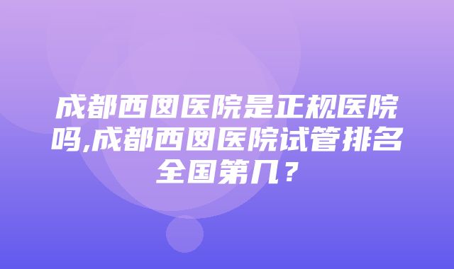 成都西囡医院是正规医院吗,成都西囡医院试管排名全国第几？