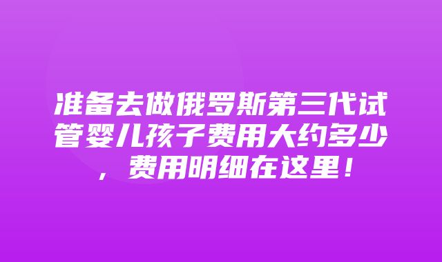 准备去做俄罗斯第三代试管婴儿孩子费用大约多少，费用明细在这里！