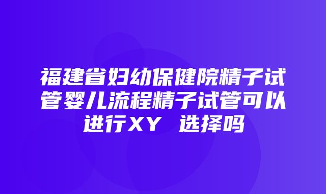 福建省妇幼保健院精子试管婴儿流程精子试管可以进行XY 选择吗