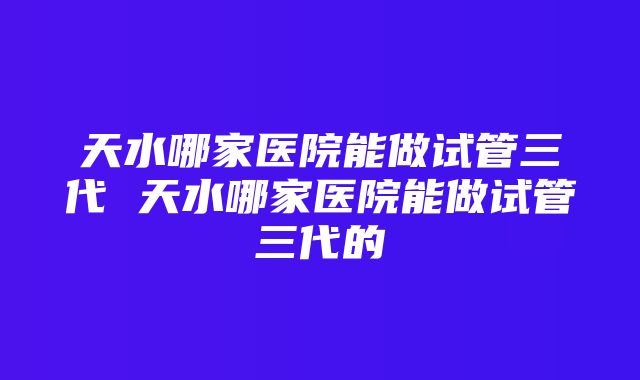 天水哪家医院能做试管三代 天水哪家医院能做试管三代的