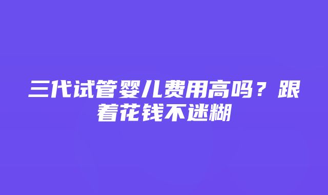 三代试管婴儿费用高吗？跟着花钱不迷糊