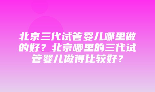 北京三代试管婴儿哪里做的好？北京哪里的三代试管婴儿做得比较好？