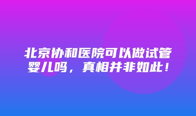 北京协和医院可以做试管婴儿吗，真相并非如此！