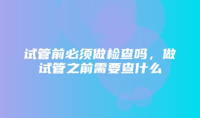 试管前必须做检查吗，做试管之前需要查什么