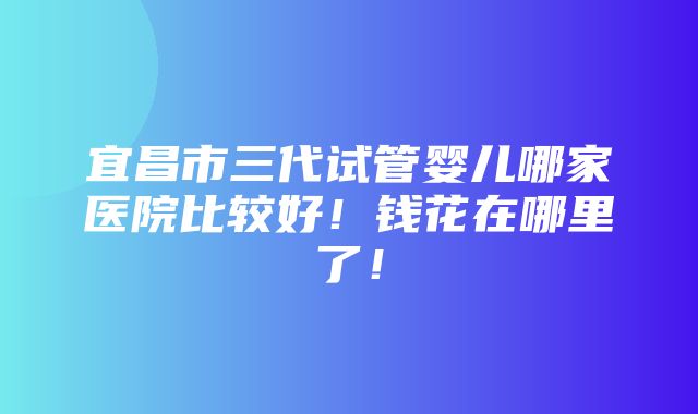 宜昌市三代试管婴儿哪家医院比较好！钱花在哪里了！