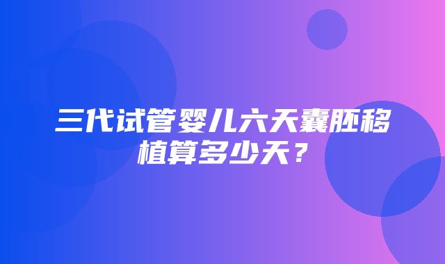 三代试管婴儿六天囊胚移植算多少天？