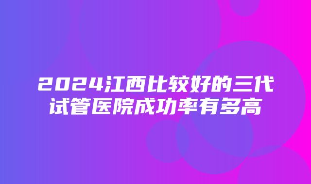 2024江西比较好的三代试管医院成功率有多高